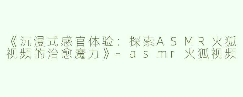 《沉浸式感官体验：探索ASMR火狐视频的治愈魔力》-asmr火狐视频