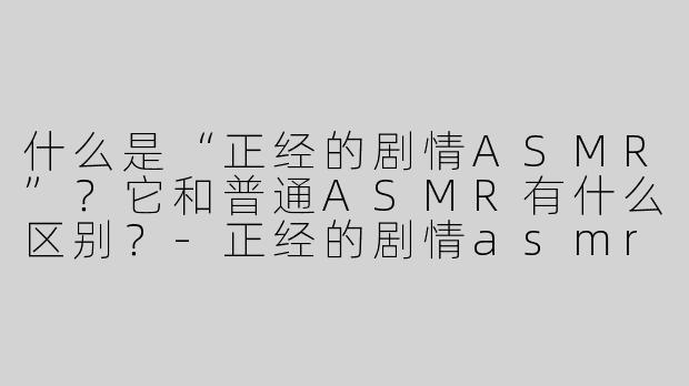 什么是“正经的剧情ASMR”？它和普通ASMR有什么区别？-正经的剧情asmr