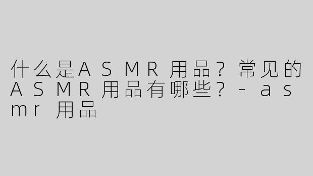 什么是ASMR用品？常见的ASMR用品有哪些？-asmr用品