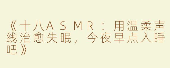 《十八ASMR：用温柔声线治愈失眠，今夜早点入睡吧》