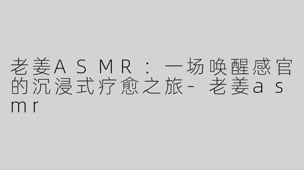 老姜ASMR：一场唤醒感官的沉浸式疗愈之旅-老姜asmr