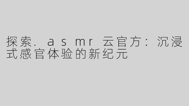 探索.asmr云官方：沉浸式感官体验的新纪元