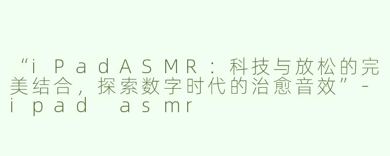 “iPadASMR：科技与放松的完美结合，探索数字时代的治愈音效”-ipad asmr
