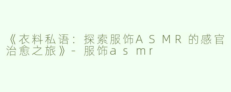 《衣料私语：探索服饰ASMR的感官治愈之旅》-服饰asmr