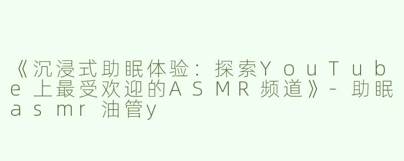 《沉浸式助眠体验：探索YouTube上最受欢迎的ASMR频道》-助眠asmr油管y