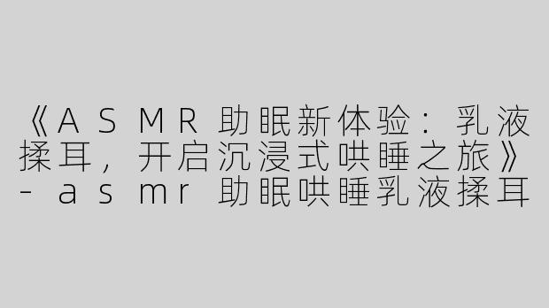 《ASMR助眠新体验：乳液揉耳，开启沉浸式哄睡之旅》-asmr助眠哄睡乳液揉耳