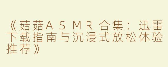 《菇菇ASMR合集：迅雷下载指南与沉浸式放松体验推荐》