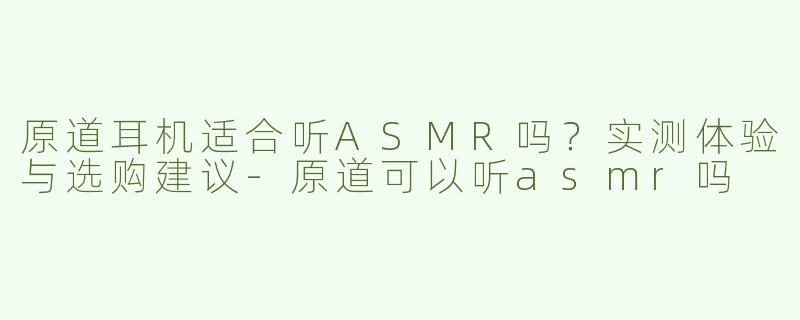 原道耳机适合听ASMR吗？实测体验与选购建议-原道可以听asmr吗