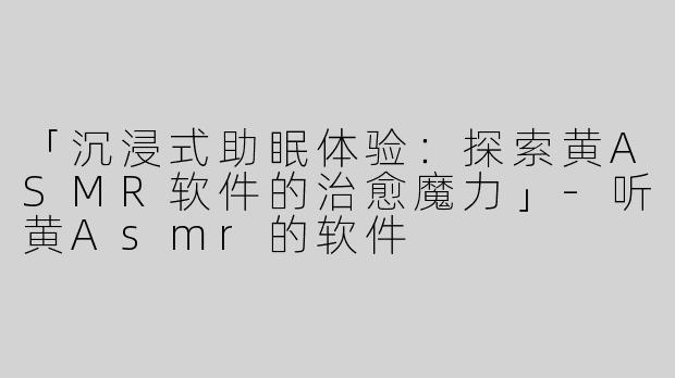 「沉浸式助眠体验：探索黄ASMR软件的治愈魔力」-听黄Asmr的软件