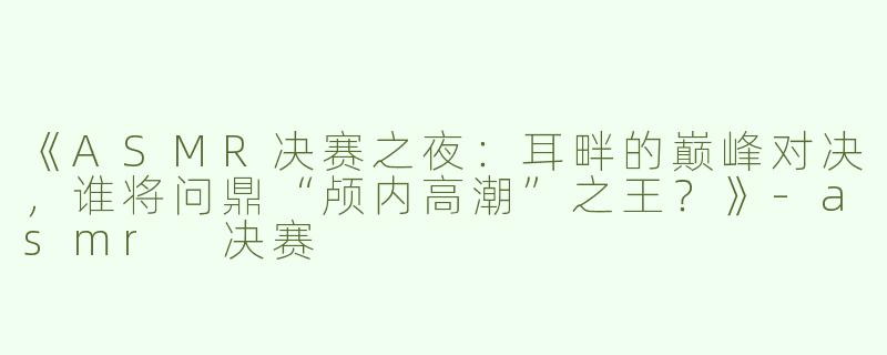 《ASMR决赛之夜：耳畔的巅峰对决，谁将问鼎“颅内高潮”之王？》-asmr 决赛