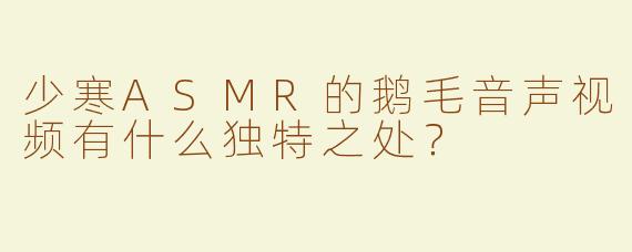 少寒ASMR的鹅毛音声视频有什么独特之处？