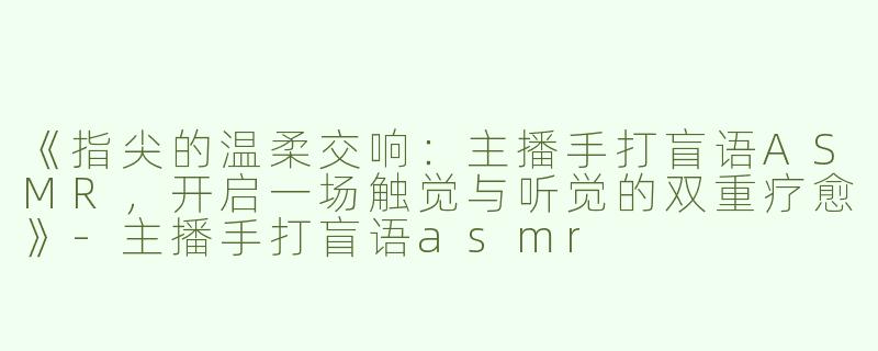 《指尖的温柔交响：主播手打盲语ASMR，开启一场触觉与听觉的双重疗愈》-主播手打盲语asmr