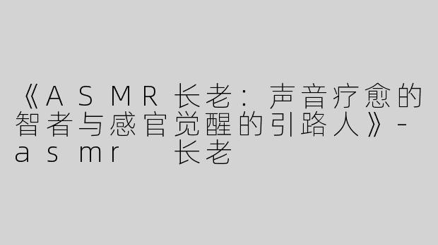 《ASMR长老：声音疗愈的智者与感官觉醒的引路人》-asmr 长老