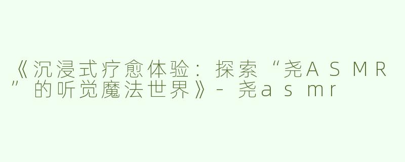 《沉浸式疗愈体验：探索“尧ASMR”的听觉魔法世界》-尧asmr