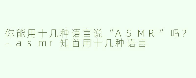 你能用十几种语言说“ASMR”吗？-asmr知首用十几种语言
