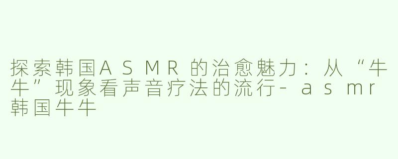 探索韩国ASMR的治愈魅力：从“牛牛”现象看声音疗法的流行-asmr韩国牛牛
