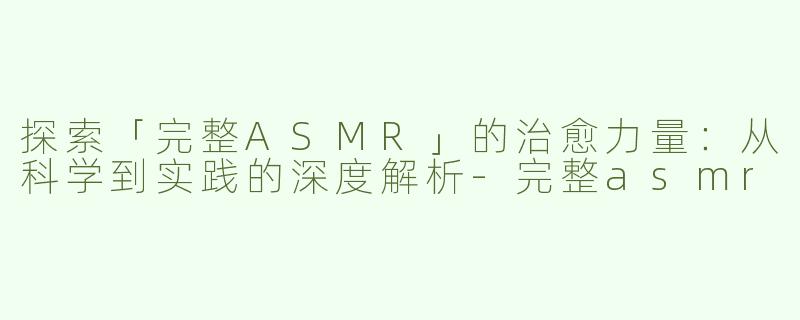 探索「完整ASMR」的治愈力量：从科学到实践的深度解析-完整asmr
