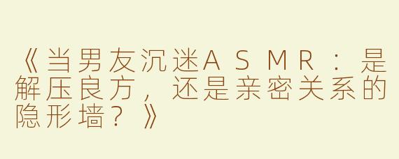 《当男友沉迷ASMR：是解压良方，还是亲密关系的隐形墙？》