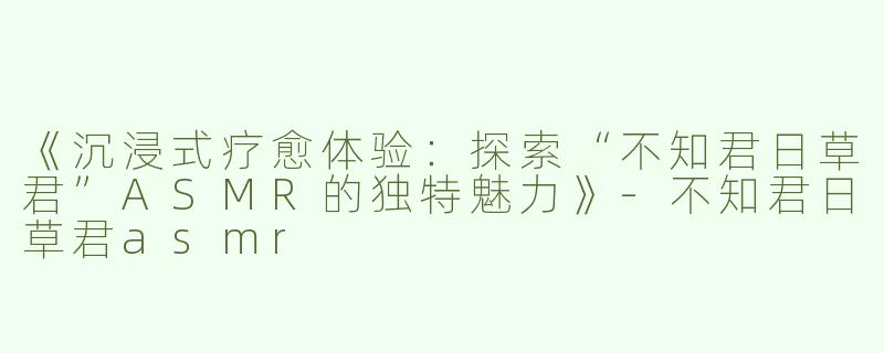 《沉浸式疗愈体验：探索“不知君日草君”ASMR的独特魅力》-不知君日草君asmr