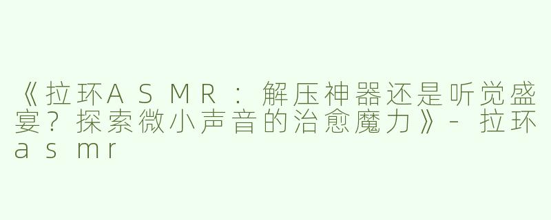 《拉环ASMR：解压神器还是听觉盛宴？探索微小声音的治愈魔力》-拉环asmr