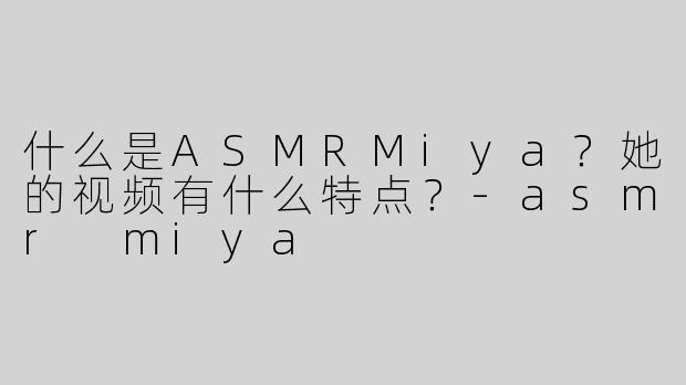 什么是ASMRMiya？她的视频有什么特点？-asmr miya