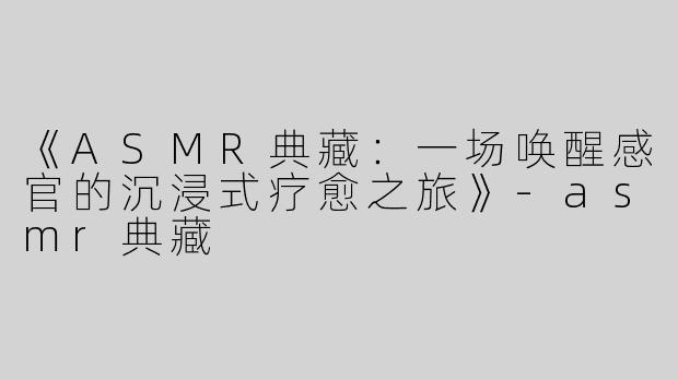 《ASMR典藏：一场唤醒感官的沉浸式疗愈之旅》-asmr典藏