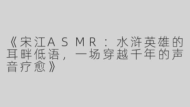 《宋江ASMR：水浒英雄的耳畔低语，一场穿越千年的声音疗愈》
