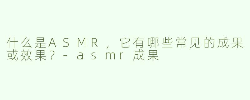 什么是ASMR，它有哪些常见的成果或效果？