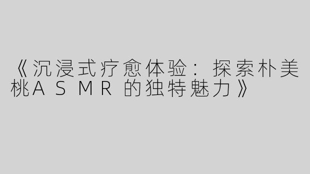 《沉浸式疗愈体验：探索朴美桃ASMR的独特魅力》