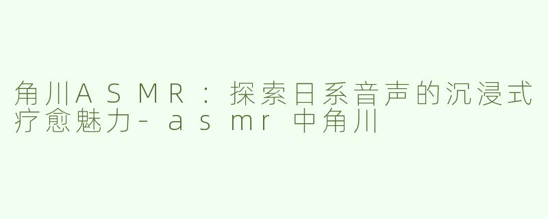 角川ASMR：探索日系音声的沉浸式疗愈魅力
