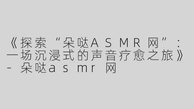 《探索“朵哒ASMR网”：一场沉浸式的声音疗愈之旅》