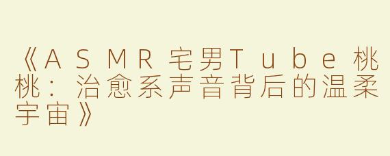 《ASMR宅男Tube桃桃：治愈系声音背后的温柔宇宙》