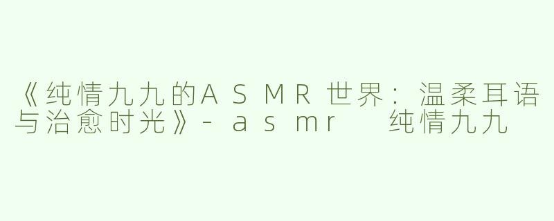 《纯情九九的ASMR世界：温柔耳语与治愈时光》-asmr 纯情九九