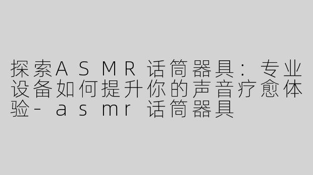探索ASMR话筒器具：专业设备如何提升你的声音疗愈体验-asmr话筒器具