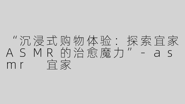 “沉浸式购物体验：探索宜家ASMR的治愈魔力”-asmr 宜家
