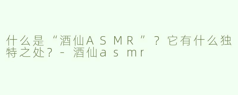 什么是“酒仙ASMR”？它有什么独特之处？