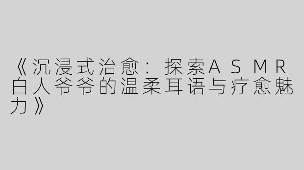 《沉浸式治愈：探索ASMR白人爷爷的温柔耳语与疗愈魅力》