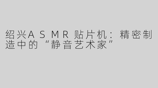 绍兴ASMR贴片机：精密制造中的“静音艺术家”