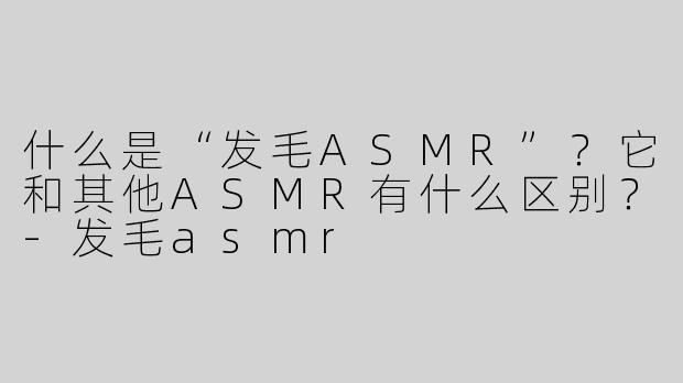 什么是“发毛ASMR”？它和其他ASMR有什么区别？-发毛asmr