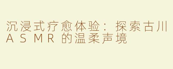 沉浸式疗愈体验：探索古川ASMR的温柔声境