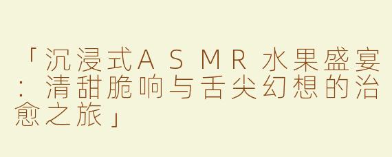 「沉浸式ASMR水果盛宴：清甜脆响与舌尖幻想的治愈之旅」