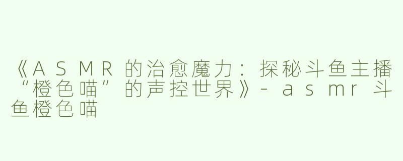 《ASMR的治愈魔力：探秘斗鱼主播“橙色喵”的声控世界》