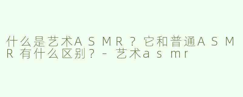 什么是艺术ASMR？它和普通ASMR有什么区别？-艺术asmr