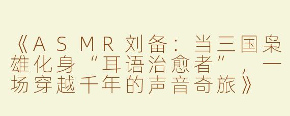 《ASMR刘备：当三国枭雄化身“耳语治愈者”，一场穿越千年的声音奇旅》
