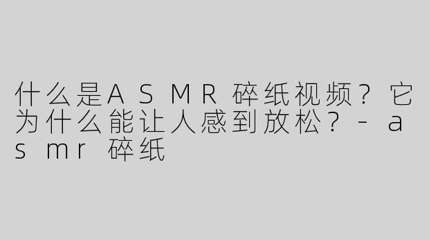 什么是ASMR碎纸视频？它为什么能让人感到放松？-asmr碎纸