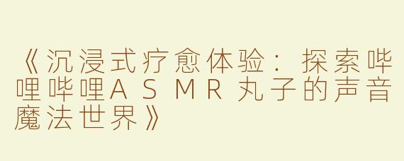 《沉浸式疗愈体验：探索哔哩哔哩ASMR丸子的声音魔法世界》