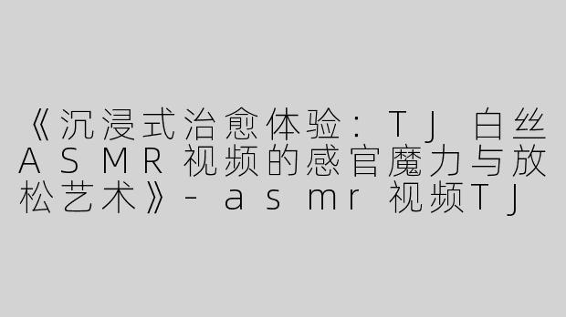 《沉浸式治愈体验：TJ白丝ASMR视频的感官魔力与放松艺术》-asmr视频TJ白丝