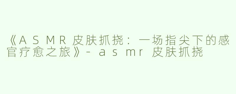 《ASMR皮肤抓挠：一场指尖下的感官疗愈之旅》-asmr皮肤抓挠