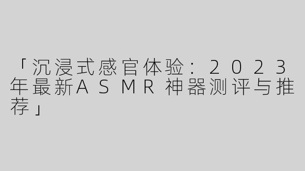 「沉浸式感官体验：2023年最新ASMR神器测评与推荐」