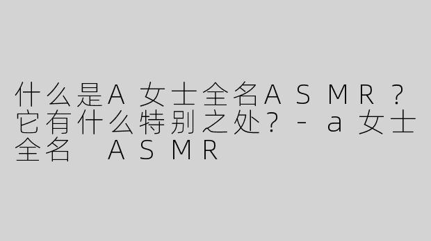 什么是A女士全名ASMR？它有什么特别之处？-a女士全名 ASMR